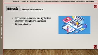 TICaplicadasalaEducación Bloque 1 – Tema 4 : Principios para la selección utilización, diseño-producción y evaluación de medios TIC
Principio de utilización 3
- El profesor es el elemento más significativo
- Creencias y actitudes ante los medios
- Contexto educativo
 