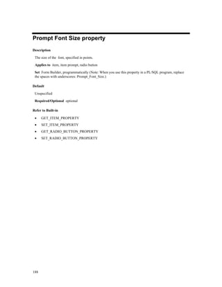 188
Prompt Font Size property
Description
The size of the font, specified in points.
Applies to item, item prompt, radio button
Set Form Builder, programmatically (Note: When you use this property in a PL/SQL program, replace
the spaces with underscores: Prompt_Font_Size.)
Default
Unspecified
Required/Optional optional
Refer to Built-in
• GET_ITEM_PROPERTY
• SET_ITEM_PROPERTY
• GET_RADIO_BUTTON_PROPERTY
• SET_RADIO_BUTTON_PROPERTY
 
