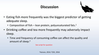 Discussion
• Eating fish more frequently was the biggest predictor of getting
adequate sleep.
• Composition of fish – lean protein, polyunsaturated fats.1
• Drinking coffee and tea more frequently may adversely impact
sleep.
• Time and frequency of consuming coffee can affect the quality and
amount of sleep.2
1Hanson, 2014; 2CDC, 2016
See script for question
 