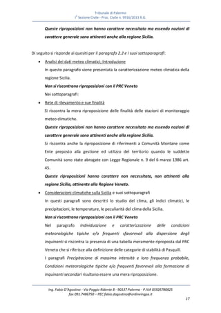 Tribunale di Palermo
IA
Sezione Civile - Proc. Civile n. 9916/2013 R.G.
Ing. Fabio D’Agostino - Via Poggio Ridente 8 - 90137 Palermo - P.IVA 05926780825
fax 091.7486750 – PEC fabio.dagostino@ordineingpa.it
17
Queste riproposizioni non hanno carattere necessitato ma essendo nozioni di
carattere generale sono attinenti anche alla regione Sicilia.
Di seguito si risponde ai quesiti per il paragrafo 2.2 e i suoi sottoparagrafi:
 Analisi dei dati meteo climatici; Introduzione
In questo paragrafo viene presentata la caratterizzazione meteo climatica della
regione Sicilia.
Non si riscontrano riproposizioni con il PRC Veneto
Nei sottoparagrafi:
 Rete di rilevamento e sue finalità
Si riscontra la mera riproposizione delle finalità delle stazioni di monitoraggio
meteo climatiche.
Queste riproposizioni non hanno carattere necessitato ma essendo nozioni di
carattere generale sono attinenti anche alla regione Sicilia.
Si riscontra anche la riproposizione di riferimenti a Comunità Montane come
Ente preposto alla gestione ed utilizzo del territorio quando le suddette
Comunità sono state abrogate con Legge Regionale n. 9 del 6 marzo 1986 art.
45.
Queste riproposizioni hanno carattere non necessitato, non attinenti alla
regione Sicilia, attinente alla Regione Veneto.
 Considerazioni climatiche sulla Sicilia e suoi sottoparagrafi
In questi paragrafi sono descritti lo studio del clima, gli indici climatici, le
precipitazioni, le temperature, le peculiarità del clima della Sicilia.
Non si riscontrano riproposizioni con il PRC Veneto
Nel paragrafo Individuazione e caratterizzazione delle condizioni
meteorologiche tipiche e/o frequenti sfavorevoli alla dispersione degli
inquinanti si riscontra la presenza di una tabella meramente riproposta dal PRC
Veneto che si riferisce alla definizione delle categorie di stabilità di Pasquill.
I paragrafi Precipitazione di massima intensità e loro frequenza probabile,
Condizioni meteorologiche tipiche e/o frequenti favorevoli alla formazione di
inquinanti secondari risultano essere una mera riproposizione.
 