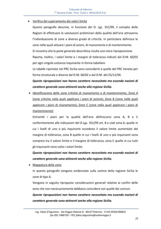 Tribunale di Palermo
IA
Sezione Civile - Proc. Civile n. 9916/2013 R.G.
Ing. Fabio D’Agostino - Via Poggio Ridente 8 - 90137 Palermo - P.IVA 05926780825
fax 091.7486750 – PEC fabio.dagostino@ordineingpa.it
25
 Verifica del superamento dei valori limite
Questo paragrafo descrive, in funzione del D. Lgs. 351/99, il compito delle
Regioni di effettuare le valutazioni preliminari della qualità dell’aria attraverso
l’individuazione di zone a diverso grado di criticità. In particolare definisce le
zone nelle quali attuare i piani di azioni, di risanamento e di mantenimento.
Si riscontra che la parte generale descrittiva risulta una mera riproposizione.
Riporta, inoltre, i valori limite e i margini di tolleranza indicati dal D.M. 60/02
per ogni singola sostanza inquinante in forma tabellare.
Le tabelle riportate nel PRC Sicilia sono coincidenti a quelle del PRC Veneto per
forma strutturale e diverse dal D.M. 60/02 e dal D.M. del 25/11/94.
Queste riproposizioni non hanno carattere necessitato ma essendo nozioni di
carattere generale sono attinenti anche alla regione Sicilia.
 Identificazione delle zone critiche di risanamento e di mantenimento; Zone A
(zone critiche nella quali applicare i piani di azione); Zone B (zone nelle quali
applicare i piani di risanamento); Zone C (zone nella quali applicare i piani di
mantenimento)
Entrambi i piani per la qualità dell’aria definiscono zona A, B e C
conformemente alle indicazioni del D.Lgs. 351/99 art. 8 e cioè zona A, quelle in
cui i livelli di uno o più inquinanti eccedono il valore limite aumentato del
margine di tolleranza, zona B quelle in cui i livelli di uno o più inquinanti sono
compresi tra il valore limite e il margine di tolleranza, zona C quelle in cui tutti
gli inquinanti sono sotto i valori limite.
Queste riproposizioni non hanno carattere necessitato ma essendo nozioni di
carattere generale sono attinenti anche alla regione Sicilia.
 Mappatura delle zone
In questo paragrafo vengono evidenziate sulla cartina della regione Sicilia le
zone di tipo A.
Vengono in seguito riproposte considerazioni generali relative ai confini delle
zone che non necessariamente debbano coincidere con quelle dei comuni.
Queste riproposizioni non hanno carattere necessitato ma essendo nozioni di
carattere generale sono attinenti anche alla regione Sicilia.
 