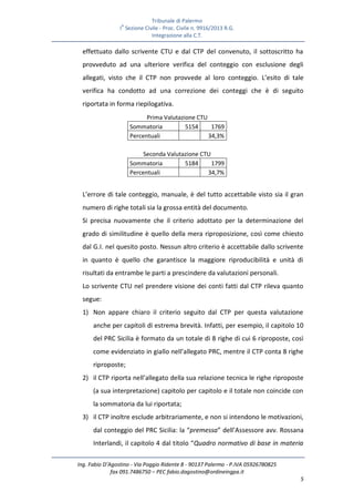 Tribunale di Palermo
IA
Sezione Civile - Proc. Civile n. 9916/2013 R.G.
Integrazione alla C.T.
Ing. Fabio D’Agostino - Via Poggio Ridente 8 - 90137 Palermo - P.IVA 05926780825
fax 091.7486750 – PEC fabio.dagostino@ordineingpa.it
5
effettuato dallo scrivente CTU e dal CTP del convenuto, il sottoscritto ha
provveduto ad una ulteriore verifica del conteggio con esclusione degli
allegati, visto che il CTP non provvede al loro conteggio. L’esito di tale
verifica ha condotto ad una correzione dei conteggi che è di seguito
riportata in forma riepilogativa.
Prima Valutazione CTU
Sommatoria 5154 1769
Percentuali 34,3%
Seconda Valutazione CTU
Sommatoria 5184 1799
Percentuali 34,7%
L’errore di tale conteggio, manuale, è del tutto accettabile visto sia il gran
numero di righe totali sia la grossa entità del documento.
Si precisa nuovamente che il criterio adottato per la determinazione del
grado di similitudine è quello della mera riproposizione, così come chiesto
dal G.I. nel quesito posto. Nessun altro criterio è accettabile dallo scrivente
in quanto è quello che garantisce la maggiore riproducibilità e unità di
risultati da entrambe le parti a prescindere da valutazioni personali.
Lo scrivente CTU nel prendere visione dei conti fatti dal CTP rileva quanto
segue:
1) Non appare chiaro il criterio seguito dal CTP per questa valutazione
anche per capitoli di estrema brevità. Infatti, per esempio, il capitolo 10
del PRC Sicilia è formato da un totale di 8 righe di cui 6 riproposte, così
come evidenziato in giallo nell’allegato PRC, mentre il CTP conta 8 righe
riproposte;
2) il CTP riporta nell’allegato della sua relazione tecnica le righe riproposte
(a sua interpretazione) capitolo per capitolo e il totale non coincide con
la sommatoria da lui riportata;
3) il CTP inoltre esclude arbitrariamente, e non si intendono le motivazioni,
dal conteggio del PRC Sicilia: la “premessa” dell’Assessore avv. Rossana
Interlandi, il capitolo 4 dal titolo “Quadro normativo di base in materia
 