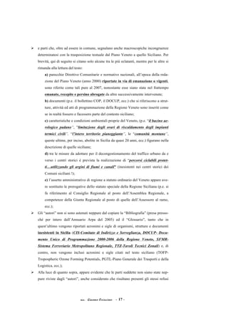acc. Giacomo Cirincione - 17 -
Ø e parti che, oltre ad essere in comune, segnalano anche macroscopiche incongruenze
determinatesi con la trasposizione testuale dal Piano Veneto a quello Siciliano. Per
brevità, qui di seguito si citano solo alcune tra le più eclatanti, mentre per le altre si
rimanda alla lettura del testo:
a) parecchie Direttive Comunitarie e normative nazionali, all’epoca della reda-
zione del Piano Veneto (anno 2000) riportate in via di emanazione o vigenti,
sono riferite come tali pure al 2007, nonostante esse siano state nel frattempo
emanate, recepite e persino abrogate da altre successivamente intervenute;
b) documenti (p.e. il bollettino COP, il DOCUP, ecc.) che si riferiscono a strut-
ture, attività ed atti di programmazione della Regione Veneto sono inseriti come
se in realtà fossero e facessero parte del contesto siciliano;
c) caratteristiche e condizioni ambientali proprie del Veneto, (p.e. “il bacino ae-
rologico padano”, ”limitazione degli orari di riscaldamento degli impianti
termici civili”, “l’intero territorio pianeggiante”, le “comunità montane”,
queste ultime, per inciso, abolite in Sicilia da quasi 20 anni, ecc.) figurano nella
descrizione di quelle siciliane;
d) tra le misure da adottare per il decongestionamento del traffico urbano da e
verso i centri storici è prevista la realizzazione di “percorsi ciclabili protet-
ti…utilizzando gli argini di fiumi e canali” (inesistenti nei centri storici dei
Comuni siciliani !);
e) l’assetto amministrativo di regione a statuto ordinario del Veneto appare ave-
re sostituito le prerogative dello statuto speciale della Regione Siciliana (p.e. si
fa riferimento al Consiglio Regionale al posto dell’Assemblea Regionale, a
competenze della Giunta Regionale al posto di quelle dell’Assessore al ramo,
ecc.);
Ø Gli “autori” non si sono astenuti neppure dal copiare la “Bibliografia” (presa presso-
ché per intero dall’Annuario Arpa del 2005) ed il “Glossario”, tanto che in
quest’ultimo vengono riportati acronimi e sigle di organismi, strutture e documenti
inesistenti in Sicilia (CIS-Comitato di Indirizzo e Sorveglianza, DOCUP- Docu-
mento Unico di Programmazione 2000-2006 della Regione Veneto, SFMR-
Sistema Ferroviario Metropolitano Regionale, TTZ-Tavoli Tecnici Zonali) e, di
contro, non vengono inclusi acronimi e sigle citati nel testo siciliano (TOFP-
Tropospheric Ozone Forming Potentials, PGTL-Piano Generale dei Trasporti e della
Logistica, ecc.);
Ø Alla luce di quanto sopra, appare evidente che le parti suddette non siano state nep-
pure riviste dagli “autori”, anche considerato che risultano presenti gli stessi refusi
 