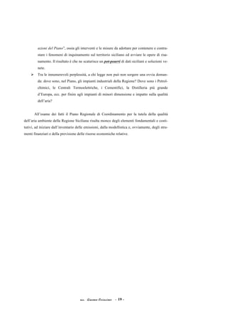 acc. Giacomo Cirincione - 19 -
azioni del Piano”, ossia gli interventi e le misure da adottare per contenere e contra-
stare i fenomeni di inquinamento sul territorio siciliano ed avviare le opere di risa-
namento. Il risultato è che ne scaturisce un pot-pourri di dati siciliani e soluzioni ve-
nete.
Ø Tra le innumerevoli perplessità, a chi legge non può non sorgere una ovvia doman-
da: dove sono, nel Piano, gli impianti industriali della Regione? Dove sono i Petrol-
chimici, le Centrali Termoelettriche, i Cementifici, la Distilleria più grande
d’Europa, ecc. per finire agli impianti di minori dimensione e impatto sulla qualità
dell’aria?
All’esame dei fatti il Piano Regionale di Coordinamento per la tutela della qualità
dell’aria ambiente della Regione Siciliana risulta monco degli elementi fondamentali e costi-
tutivi, ad iniziare dall’inventario delle emissioni, dalla modellistica e, ovviamente, degli stru-
menti finanziari e della previsione delle risorse economiche relative.
 