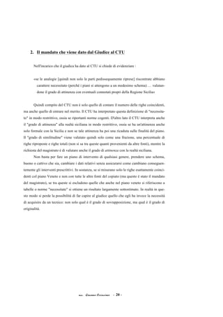 acc. Giacomo Cirincione - 20 -
2. Il mandato che viene dato dal Giudice al CTU
Nell'incarico che il giudica ha dato al CTU si chiede di evidenziare :
«se le analogie [quindi non solo le parti pedissequamente riprese] riscontrate abbiano
carattere necessitato (perché i piani si attengono a un medesimo schema) … valutan-
done il grado di attinenza con eventuali connotati propri della Regione Sicilia»
Quindi compito del CTU non è solo quello di contare il numero delle righe coincidenti,
ma anche quello di entrare nel merito. Il CTU ha interpretato questa definizione di "necessita-
to" in modo restrittivo, ossia se riportanti norme cogenti. D'altro lato il CTU interpreta anche
il "grado di attinenza" alla realtà siciliana in modo restrittivo, ossia se ha un'attinenza anche
solo formale con la Sicilia e non se tale attinenza ha poi una ricaduta sulle finalità del piano.
Il "grado di similitudine" viene valutato quindi solo come una frazione, una percentuale di
righe riproposte e righe totali (non si sa tra queste quanti provenienti da altre fonti), mentre la
richiesta del magistrato è di valutare anche il grado di attinenza con la realtà siciliana.
Non basta per fare un piano di intervento di qualsiasi genere, prendere uno schema,
buono o cattivo che sia, cambiare i dati relativi senza assicurarsi come cambiano conseguen-
temente gli interventi prescrittivi. In sostanza, se si misurano solo le righe esattamente coinci-
denti col piano Veneto e non con tutte le altre fonti del copiato (ma questo è stato il mandato
del magistrato), se tra queste si escludono quelle che anche nel piano veneto si riferiscono a
tabelle o norme "necessitate" si ottiene un risultato largamente sottostimato. In realtà in que-
sto modo si perde la possibilità di far capire al giudice quello che egli ha invece la necessità
di acquisire da un tecnico: non solo qual è il grado di sovrapposizione, ma qual è il grado di
originalità.
 