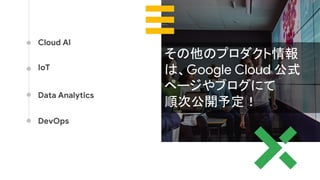 Cloud AI
IoT
Data Analytics
DevOps
その他のプロダクト情報
は、Google Cloud 公式
ページやブログにて
順次公開予定！
 