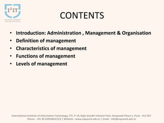 CONTENTS
• Introduction: Administration , Management & Organisation
• Definition of management
• Characteristics of management
• Functions of management
• Levels of management
International Institute of Information Technology, I²IT, P-14, Rajiv Gandhi Infotech Park, Hinjawadi Phase 1, Pune - 411 057
Phone - +91 20 22933441/2/3 | Website - www.isquareit.edu.in | Email - info@isquareit.edu.in
 