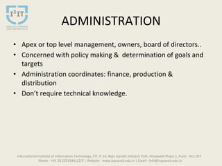 ADMINISTRATION
• Apex or top level management, owners, board of directors..
• Concerned with policy making & determination of goals and
targets
• Administration coordinates: finance, production &
distribution
• Don’t require technical knowledge.
International Institute of Information Technology, I²IT, P-14, Rajiv Gandhi Infotech Park, Hinjawadi Phase 1, Pune - 411 057
Phone - +91 20 22933441/2/3 | Website - www.isquareit.edu.in | Email - info@isquareit.edu.in
 