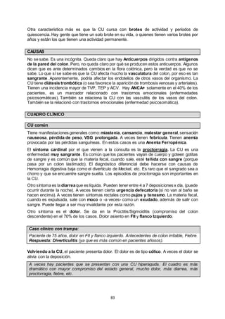 83
Otra característica más es que la CU cursa con brotes de actividad y períodos de
quiescencia. Hay gente que tiene un solo brote en su vida, o quienes tienen varios brotes por
años y están los que tienen una actividad permanente.
CAUSAS
No se sabe. Es una incógnita. Queda claro que hay Anticuerpos dirigidos contra antígenos
de la pared del colon. Pero, no queda claro por qué se producen estos anticuerpos. Algunos
dicen que es ante determinados cambios en la flora colónica, pero la verdad es que no se
sabe. Lo que sí se sabe es que la CU afecta mucho la vasculatura del colon, por eso es tan
sangrante. Aparentemente, podría afectar los endotelios de otros vasos del organismo. La
CU tiene diátesis trombótica (o sea favorece la aparición de trombosis venosas y arteriales).
Tienen una incidencia mayor de TVP, TEP y ACV. Hay ANCA+ solamente en el 40% de los
pacientes, es un marcador relacionado con trastornos emocionales (enfermedades
psicosomáticas). También se relaciona la CU con las vasculitis de los vasos del colon.
También se la relacionó con trastornos emocionales (enfermedad psicosomática).
CUADRO CLÍNICO
CU común
Tiene manifestaciones generales como: miastenia, cansancio, malestar general,sensación
nauseosa, pérdida de peso, VSG prolongada. A veces tienen febrícula. Tienen anemia
provocada por las pérdidas sanguíneas. En estos casos es una Anemia Ferropénica.
El síntoma cardinal por el que vienen a la consulta es la proctorragia. La CU es una
enfermedad muy sangrante. Es común que los pacientes vayan de cuerpo y goteen gotitas
de sangre y es común que la materia fecal, cuando sale, esté teñida con sangre (porque
pasa por un colon lastimado). El diagnóstico diferencial debe hacerse con causas de
Hemorragia digestiva baja como el divertículo de Meckel, etc. Es raro que el sangrado sea a
chorro y que se encuentre sangre suelta. Los episodios de proctorragia son importantes en
la CU.
Otro síntoma es la diarreaque es líquida. Pueden tener entre 4 a 7 deposiciones x día, (puede
ocurrir durante la noche). A veces tienen cierta urgencia defecatoria (si no van al baño se
hacen encima). A veces tienen síntomas rectales como pujos y tenesmo. La materia fecal,
cuando es expulsada, sale con moco o -a veces- como un exudado, además de salir con
sangre. Puede llegar a ser muy invalidante por esta razón.
Otro síntoma es el dolor. Se da en la Proctitis/Sigmoiditis (compromiso del colon
descendente) en el 70% de los casos. Dolor asiento en FII y flanco Izquierdo.
Caso clínico con trampa:
Paciente de 75 años, dolor en FII y flanco izquierdo. Antecedentes de colon irritable, Fiebre.
Respuesta: Diverticulitis (ya que es más común en pacientes añosos).
Volviendo a la CU, el paciente presenta dolor. El dolor es de tipo cólico. A veces el dolor se
alivia con la deposición.
A veces hay pacientes que se presentan con una CU hiperaguda. El cuadro es más
dramático con mayor compromiso del estado general, mucho dolor, más diarrea, más
proctorragia, fiebre, etc.
 