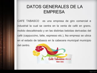 DATOS GENERALES DE LA
EMPRESA
CAFE TABASCO es una empresa de giro comercial e
industrial la cual se centra en la venta de café en grano,
molido descafeinado y en las distintas bebidas derivadas del
café (cappuccino, latte, espresso etc.), lka empreaz se ubica
en el estado de tabasco en la cabecera municipal municipio
del centro.
 