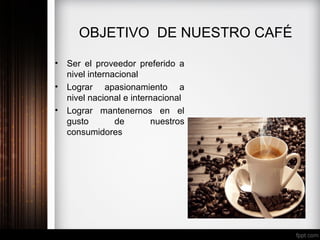 OBJETIVO DE NUESTRO CAFÉ
• Ser el proveedor preferido a
nivel internacional
• Lograr apasionamiento a
nivel nacional e internacional
• Lograr mantenernos en el
gusto de nuestros
consumidores
 