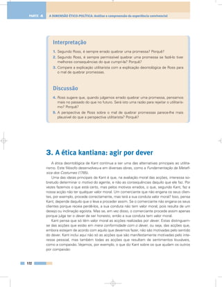 Interpretação
1. Segundo Ross, é sempre errado quebrar uma promessa? Porquê?
2. Segundo Ross, é sempre permissível quebrar uma promessa se fazê-lo tiver
melhores consequências do que cumpri-la? Porquê?
3. Compare a explicação utilitarista com a explicação deontológica de Ross para
o mal de quebrar promessas.
Discussão
4. Ross sugere que, quando julgamos errado quebrar uma promessa, pensamos
mais no passado do que no futuro. Será isto uma razão para rejeitar o utilitaris-
mo? Porquê?
5. A perspectiva de Ross sobre o mal de quebrar promessas parece-lhe mais
plausível do que a perspectiva utilitarista? Porquê?
3. A ética kantiana: agir por dever
A ética deontológica de Kant continua a ser uma das alternativas principais ao utilita-
rismo. Este filósofo desenvolveu-a em diversas obras, como a Fundamentação da Metafí-
sica dos Costumes (1785).
Uma das ideias principais de Kant é que, na avaliação moral das acções, interessa so-
bretudo determinar o motivo do agente, e não as consequências daquilo que ele faz. Por
vezes fazemos o que está certo, mas pelos motivos errados, o que, segundo Kant, faz a
nossa acção não ter qualquer valor moral. Um comerciante que não engana os seus clien-
tes, por exemplo, procede correctamente, mas terá a sua conduta valor moral? Isso, pensa
Kant, depende daquilo que o leva a proceder assim. Se o comerciante não engana os seus
clientes porque receia perdê-los, a sua conduta não tem valor moral, pois resulta de um
desejo ou inclinação egoísta. Mas se, em vez disso, o comerciante procede assim apenas
porque julga ter o dever de ser honesto, então a sua conduta tem valor moral.
Kant pensa que só têm valor moral as acções realizadas por dever. Estas distinguem-
se das acções que estão em mera conformidade com o dever, ou seja, das acções que,
embora estejam de acordo com aquilo que devemos fazer, não são motivadas pelo sentido
do dever. Kant inclui aqui não só as acções que são manifestamente motivadas pelo inte-
resse pessoal, mas também todas as acções que resultam de sentimentos louváveis,
como a compaixão. Vejamos, por exemplo, o que diz Kant sobre os que ajudam os outros
por compaixão:
172
A DIMENSÃO ÉTICO-POLÍTICA: Análise e compreensão da experiência convivencialPARTE 4
 