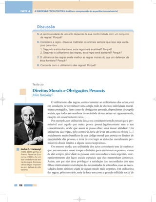 Discussão
5. A permissividade de um acto depende da sua conformidade com um conjunto
de regras? Porquê?
6. Considere a regra «Deve-se maltratar os animais sempre que isso seja vanta-
joso para nós».
1. Segundo a ética kantiana, esta regra será aceitável? Porquê?
2. Segundo o utilitarismo das regras, esta regra será aceitável? Porquê?
7. O utilitarista das regras avalia melhor as regras morais do que um defensor da
ética kantiana? Porquê?
8. Concorda com o utilitarismo das regras? Porquê?
Texto 20
Direitos Morais e Obrigações Pessoais
John Harsanyi
O utilitarismo das regras, contrariamente ao utilitarismo dos actos, está
em condições de reconhecer uma ampla rede de direitos individuais moral-
mente protegidos, bem como de obrigações pessoais, dependentes de papéis
sociais, que todos os membros da sociedade devem observar rigorosamente,
excepto em casos bastante raros. […]
Por exemplo, um utilitarista dos actos consistente tem de pensar que é per-
missível usar aquilo que outra pessoa possui legitimamente sem o seu
consentimento, desde que assim se possa obter uma maior utilidade. Um
utilitarista das regras, pelo contrário, teria de levar em conta os efeitos […]
socialmente muito benéficos de um código moral que proteja os direitos de
propriedade das pessoas, e teria de restringir as violações moralmente per-
missíveis desses direitos a alguns casos excepcionais.
Do mesmo modo, um utilitarista dos actos consistente tem de sustentar
que, ao usarmos o nosso tempo e dinheiro para ajudar outras pessoas, temos
de dar sempre prioridade às pessoas com necessidades mais urgentes, inde-
pendentemente dos laços sociais especiais que elas mantenham connosco.
Assim, um pai não deve privilegiar a satisfação das necessidades dos seus
filhos relativamente à satisfação das necessidades de estranhos, caso as neces-
sidades destes últimos sejam de algum modo mais urgentes. Um utilitarista
das regras, pelo contrário, teria de levar em conta a grande utilidade social de
198
A DIMENSÃO ÉTICO-POLÍTICA: Análise e compreensão da experiência convivencialPARTE 4
John C. Harsanyi
(1920–2000) ganhou o
Prémio Nobel da Eco-
nomia (1994) e foi um
dos fundadores da teo-
ria dos jogos. Escreveu
vários artigos importan-
tes em defesa do utili-
tarismo.
 