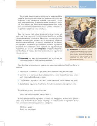 Como pode alguém imaginar sequer que há responsabilidade
moral? A responsabilidade moral não passa de uma ficção dos
filósofos e juízes! Na verdade, está tudo determinado. E como
tudo está determinado, a responsabilidade moral não é possí-
vel. Mas mesmo que nem tudo estivesse determinado, como
seria possível a responsabilidade moral? Mesmo neste caso, a
responsabilidade moral seria uma ilusão.
Esta é a maneira mais natural de apresentar argumentos, e é
assim que os encontramos nos textos dos filósofos, ou ao falar
com outras pessoas, no dia-a-dia. Além disso, num dado texto ou
discurso argumentativo, surgem vários argumentos diferentes
misturados e encadeados. Um livro ou um ensaio de um filósofo,
por exemplo, é em geral um encadeamento de vários argumentos
parcelares, misturados com vários aspectos não argumentativos.
Precisamos, por isso, de saber interpretar correctamente os tex-
tos filosóficos, de modo a identificar e reconstruir os argumentos
neles presentes.
Interpretar um texto é compreender o seu significado e a
articulação entre os seus diferentes aspectos.
Para identificar e reconstruir os argumentos presentes nos textos filosóficos, faz-se o
seguinte:
1. Identifica-se a conclusão: O que quer o autor defender? Isso é a conclusão.
2. Identifica-se as premissas: Que razões apresenta o autor para defender essa conclu-
são? Essas razões são as premissas.
3. Completa-se o argumento: Se o autor omitiu premissas, temos de as acrescentar.
4. Explicita-se o argumento: Finalmente, formulamos o argumento explicitamente.
Comecemos com um exemplo simples:
Dado que Platão era grego, não era egípcio.
A conclusão óbvia deste argumento é «Platão não era egípcio». A única razão apresen-
tada a favor desta ideia é que Platão era grego. Se reescrevermos o argumento de ma-
neira completamente explícita, obtemos o seguinte:
Platão era grego.
Logo, não era egípcio.
41
A dimensão discursiva do trabalho filosófico Capítulo 3
Aristóteles (384-322 a. C.). Um dos
maiores filósofos de sempre, Aristóte-
les foi também um cientista destacado.
Foi o primeiro filósofo a estudar siste-
maticamente a argumentação, tendo
construído uma teoria lógica que foi
imensamente influente.
 