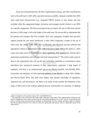 32
Given environmental pressure, the firm’s legitimization strategy, and other considerations
such as the audit team’s ADA skills, specialist resources available, adequate available firm ADA
tools, audit client characteristics (e.g., integrated ERP/IT systems or not), money and time
available within the engagement budget; the partner and managers decide whether to use ADA
on a specific engagement. The firms encourage but do not require, the use of ADA tools and the
decision of ADA usage is left to the leaders of the audit team. We are not able to substantiate that
the partners and managers find firm available ADA tools inadequate, available firm specialist
support (outside the core team) insufficient, or their ADA competence a hinder to the use of
ADA tools. The ability of the ADA tools to efficiently and effectively provide sufficient and
appropriate evidence is fundamental in the auditor decision to apply ADA in the audit (i.e., ADA
usage must make sense for the practitioner given regulations, firm requirements, and the above
mentioned considerations such as budget and client characteristics).32
The need to make sense by
those in the organization who will use the new technology intensifies in circumstances where
individuals face unexpected situations in their organizations, experience a high degree of
ambiguity, and there is no predetermined way to act (Weick, Sutcliffe, and Obstfeld 2005).
Uncertainty and ambiguity are both important attributes in the decision to adopt ADA (Walker
and Brown-Liburd 2019). The audit team leaders with intimate knowledge of regulations,
inspection risk, and firm policies, are likely to be aware of and consider the limitations of the
usage of ADA tools in the evidence gathering process and therefore act cautiously in adopting
auditor oversight as well as cyber security risks.” (CEAOB 2018, 9).
32
This argument is line with Curtis and Turley (2007, 440) that in their study of the implementation of business risk
audit at engagement level, point out that from the practitioner perspective he or her “may be concerned that the
process not only meets firm determined standards on methodology, but also actually provides a body of evidence
that the practitioner believes to be valid as a basis for signing the audit opinion and as a defensible record of the
audit process.”
Downloaded
from
http://meridian.allenpress.com/accounting-horizons/article-pdf/doi/10.2308/HORIZONS-19-121/2509108/acch-horizons-19-121.pdf
by
Aasmund
Eilifsen
on
15
June
2020
 