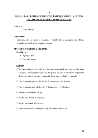 11
B.
ENSAYO PARA DETERMINAR EL PESO UNITARIO SUELTO Y EL PESO
VOLUMÉTRICO VARILLADO DEL AGREGADO
NORMA:
NTP 400.017
OBJETIVO:
Determinar el peso suelto y volumétrico varillado de los agregados para obtener
resultados de dosificación en peso y volumen.
MATERIAL Y EQUIPO A UTILIZAR:
MATERIAL:
 Agregado fino.
 Agregado grueso.
EQUIPO:
 Recipiente cilíndrico de metal con dos asas, impermeable con tapa y fondo firmes
y parejos, este recipiente consta de dos partes una que es el cilindro propiamente
dicho y un collarín que nos va a permitir llenar más el cilindro y enrasarlo.
 Para el agregado grueso cilindro de: 6” de diámetro y 6” de altura.
 Para el agregado fino cilindro de: 4” de diámetro y 6 “de altura.
 Balanza con precisión de 1gr
 Brocha para limpiar el recipiente.
 Vernier para medir el recipiente.
 Barra compactadora de 60cm de largo con punta semiesférica.
 