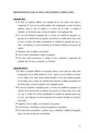 13
PROCEDIMIENTO PARA EL PESO VOLUMÉTRICO COMPACTADO
Agregado fino:
1° Se llena el recipiente cilíndrico con agregado fin en tres capas, cada capa se
compactará 25 veces con la varilla metálica, esta compactación se hará de manera
uniforme, luego se saca el collarín y se enrasa con la varilla , se limpia el
recipiente con la brocha, luego se pesa el recipiente con el agregado fino.
2° Se saca del recipiente el agregado fino y se toma otra cantidad de agregado y se
procede de la misma forma ya expuesta, este proceso se realiza cuatro veces, cada
vez que se realice este mismo procedimiento, la cantidad de agregado fino que se
tome será diferente, la cual la tomaremos de la muestra obtenida en el proceso del
cuarteo.
3° Limpiamos bien el cilindro y lo pesamos.
4° Con el Vernier procedemos a medir el recipiente.
5° Con estos datos procedemos a calcular el peso volumétrico compactado del
agregado fino tal como se muestran en el formato.
Agregado grueso:
1° Se llena el recipiente cilíndrico con agregado grueso, en tres capas las cuales serán
compactadas con la varilla metálica 25 veces, luego se saca el collarín y se enrasa
con la varilla, en las zonas donde quedan huequitos se les coloca piedras pequeñas
de tal manera que se logre una superficie bien enrasada, se limpia el recipiente con
la brocha, luego se pesa el recipiente con el agregado grueso.
2° Se saca del recipiente el agregado grueso y se toma otra cantidad de agregado y se
procede de la misma forma ya expuesta, este proceso se realiza cuatro veces, cada
vez, que se realice este mismo procedimiento la cantidad de agregado grueso que
se tome será diferente, la cual la tomaremos de la muestra obtenida en el proceso
del cuarteo.
3° Limpiamos bien el cilindro con la brocha y lo pesamos.
4° Con el Vernier procedemos a tomar las dimensiones del cilindro.
5° Con estos datos procedemos a calcular el peso volumétrico varillado del agregado
grueso tal como se muestran en el formato.
 
