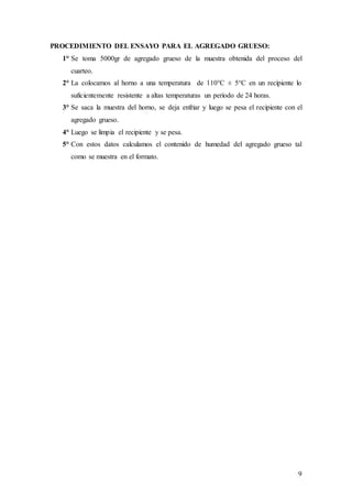 9
PROCEDIMIENTO DEL ENSAYO PARA EL AGREGADO GRUESO:
1° Se toma 5000gr de agregado grueso de la muestra obtenida del proceso del
cuarteo.
2° La colocamos al horno a una temperatura de 110°C ± 5°C en un recipiente lo
suficientemente resistente a altas temperaturas un período de 24 horas.
3° Se saca la muestra del horno, se deja enfriar y luego se pesa el recipiente con el
agregado grueso.
4° Luego se limpia el recipiente y se pesa.
5° Con estos datos calculamos el contenido de humedad del agregado grueso tal
como se muestra en el formato.
 