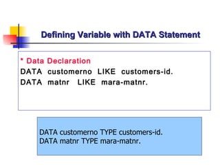 Defining Variable with DATA Statement * Data Declaration DATA  customerno  LIKE  customers-id. DATA  matnr   LIKE  mara-matnr . DATA customerno TYPE customers-id. DATA matnr TYPE mara-matnr. 