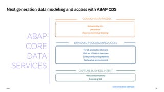 15
INTERNAL – SAP and Partners Only 15
Public
Next generation data modeling and access with ABAP CDS
For all application domains
Rich set of built-in functions
Code pushdown capabilities
Declarative access control
Reduced complexity
Extending SQL
Semantically rich
Declarative
Close to conceptual thinking
COMMON DATA MODEL
IMPROVED PROGRAMMING MODEL
CAPTURE BUSINESS INTENT
ABAP
CORE
DATA
SERVICES
Learn more about ABAP CDS
 