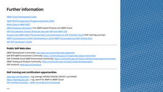 45
INTERNAL – SAP and Partners Only 45
Public
Further information
ABAP Cloud Development Guide
ABAP RESTful Application Programming Model (RAP)
What’s New in ABAP RAP?
ABAP Roadmap Information | For ABAP-based Products and ABAP Cloud
SAP Fiori elements Feature Showcase App with RAP and ABAP CDS
Acquire Core ABAP Skills | Practicing Clean Core Extensibility for SAP S/4HANA Cloud | SAP Learning Journeys
ABAP Cloud sessions at SAP’s Devtoberfest in 2023 | ABAP Cloud sessions at SAP TechEd 2023
SAP BTP Developer’s Guide
Public SAP Web sites
ABAP Development Community: www.sap.com/community/topic/abap.html
SAP BTP ABAP Environment Community: https://community.sap.com/topics/btp-abap-environment
SAP S/4HANA Cloud ABAP Environment Community: https://community.sap.com/topics/s4hana-cloud-abap-environment
ABAP Testing and Analysis Community: https://community.sap.com/topics/abap-testing-analysis
SAP products: www.sap.com/products
SAP training and certification opportunities
www.sap.com/education – e.g. trainings S4D400, S4D430, S4D437, and HA400.
https://learning.sap.com/ – e.g., search for ABAP or ABAP Cloud
SAP Certified Associate – ABAP Cloud Back-End Developer
 