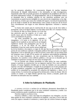 13
con los presuntos aclaradores. En consecuencia, después de muchas tentativas
infructuosas de disuadir indirectamente a los interesados en tales investigaciones,
imponiendo sobre ellas un pesado gravamen, los legisladores las prohibieron del todo en
una fecha relativamente reciente. Yo (desgraciadamente, sólo yo en Planilandia) conozco
ya demasiado bien la verdadera solución de este misterioso problema; pero mi
conocimiento no puede hacerse inteligible ni a uno solo de mis compatriotas; ¡y soy obje-
to de burla (yo, el único que conoce las verdades del espacio y la teoría de la penetración
de la luz desde el mundo de tres dimensiones) como si fuese el más loco de los locos!
Pero concedámonos una tregua en estas dolorosas digresiones: volvamos a nuestras
casas.
La forma más común para la construcción de una casa es la de cinco lados o
pentagonal, como en la figura adjunta. Los dos lados norte RO, O F, forman el techo,
y la mayoría de ellas no tienen puertas; en el este hay
una puertecita para las mujeres; en el oeste, una
mucho mayor para los hombres; el lado sur o suelo
carece normalmente de puertas.
No están permitidas las casas cuadradas y
triangulares, y la razón es la siguiente. Al ser los
ángulos de un cuadrado (y aún más los de un triángulo
equilátero) mucho más puntiagudos que los de un
pentágono, y al ser las líneas de los objetos
inanimados (como las casas) mucho menos nítidas que
las de los hombres y las mujeres, se sigue de ello que hay no poco peligro de que las
puntas de una residencia cuadrada o triangular pudiesen herir gravemente a un viajero
imprudente o tal vez distraído que se diese de pronto contra ellos: así que desde fecha
tan temprana como el siglo XI de nuestra era, quedaron universalmente prohibidas
por Ley las casas triangulares, sin más excepciones que las fortificaciones, los
polvorines, los cuarteles y otros edificios públicos, a los que no es deseable que el
ciudadano en general se acerque sin una cierta circunspección.
En ese período aún estaban permitidas en todas partes las casas cuadradas,
aunque se gravaba su construcción con un impuesto especial. Pero, unos tres siglos
después, el cuerpo legislativo decidió que en todas las ciudades con una población
superior a los diez mil habitantes, el ángulo de un pentágono era el más pequeño que
se podía considerar compatible con la seguridad pública en las viviendas. El buen
sentido de la comunidad ha secundado los esfuerzos del legislativo, y ahora, en el
campo incluso, la construcción pentagonal ha desbancado a todas las demás. Sólo de
cuando en cuando, y en algún distrito agrícola muy remoto y atrasado, puede aún
descubrir un anticuario una casa cuadrada.
3. Sobre los habitantes de Planilandia
LA MÁXIMA LONGITUD o anchura de un habitante plenamente desarrollado de
Planilandia puede considerarse que es de unos veintisiete centímetros y medio. Los
treinta centímetros puede considerarse un máximo.
Nuestras mujeres son líneas rectas.
Nuestros soldados y clases más bajas de trabajadores son triángulos, con dos
lados iguales de unos veintisiete centímetros de longitud, y una base o tercer lado tan
corto (no supera a menudo el centímetro y cuarto) que sus vértices forman un ángulo
 
