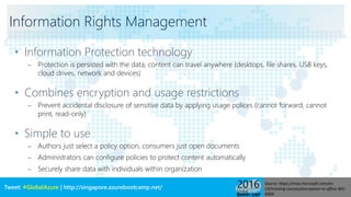 Tweet: #GlobalAzure | http://singapore.azurebootcamp.net/
Information Rights Management
• Information Protection technology
– Protection is persisted with the data, content can travel anywhere (desktops, file shares, USB keys,
cloud drives, network and devices)
• Combines encryption and usage restrictions
– Prevent accidental disclosure of sensitive data by applying usage polices (cannot forward, cannot
print, read-only)
• Simple to use
– Authors just select a policy option, consumers just open documents
– Administrators can configure policies to protect content automatically
– Securely share data with individuals within organization
Source: https://mva.microsoft.com/en-
US/training-courses/encryption-in-office-365-
8404
 