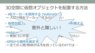 3D空間に仮想オブジェクトを配置する方法
• ARマーカーを使用する (Vuforiaなど)
→ 人間の顔をマーカーにするのは難しい
• 仮想空間上に現実と同じ部屋&物のモデルを配置する
→ めちゃくちゃ大変 & 汎用性が低い
• HoloLensのジェスチャーで配置する
→ 実際コレが多い気がする、しかし自動でやりたい
• GPSから場所を推定する
→ 全ての人間/物体がGPSを持っているわけでは…
意外と難しい！
 