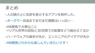 まとめ
• 人の頭の上に研究室メンバーの名前を表示するアプリを
制作した。
• MR開発で大事なこと
→リアル世界の認知と3D空間上の配置をどう組み立てるか
• ハードウェアの進歩が先か、エンジニアのアイデアが先か
• MR開発これからも楽しんでいきたいです！
 