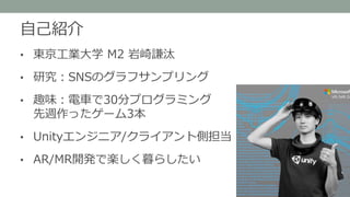 自己紹介
• 東京工業大学 M2 岩崎謙汰
• 研究：SNSのグラフサンプリング
• 趣味：電車で30分プログラミング
先週作ったゲーム3本
• Unityエンジニア/クライアント側担当
• AR/MR開発で楽しく暮らしたい
 