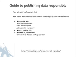 Guide to publishing data responsibly
  How to know if you’re doing it right


  Here are the main questions to ask yourself to ensure you publish data responsibly.


   1. Why publish this?
      Who could be harmed?
      Is the data accurate?
      Is it relevant to your story?
   2. Why not publish this?
   3. How best to publish this?
      What facets of the data are truly essential?




              http://geocology.ca/projects/net-tuesday/
 