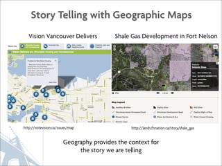 Story Telling with Geographic Maps
   Vision Vancouver Delivers              Shale Gas Development in Fort Nelson




http://votevision.ca/issues/map                 http://lands.fnnation.ca/story/shale_gas


                        Geography provides the context for
                             the story we are telling
 