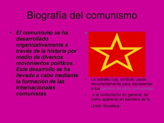 Biografía del comunismo El comunismo se ha desarrollado organizativamente a través de la historia por medio de diversos movimientos políticos. Este desarrollo se ha llevado a cabo mediante la formación de las Internacionales comunistas    La estrella roja, símbolo usado recurrentemente para representar a los  partidos de otros comunistas o al comunismo en general, tal como aparecía en bandera de la Unión Soviética . 