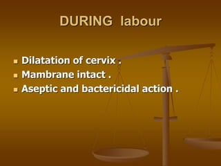 DURING labour
 Dilatation of cervix .
 Mambrane intact .
 Aseptic and bactericidal action .
 