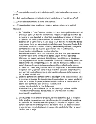 1. ¿En que esta la normativa sobre la interrupción voluntaria del embarazo en el
país?
2. ¿Qué ha dicho la corte constitucional sobre este tema en los últimos años?
3. ¿En que está actualmente el tema en Colombia?
4. ¿Cómo estas Colombia en el tema respecto a otros países de la región?
Resuelvo
1. En Colombia, la Corte Constitucional reconoció la interrupción voluntaria del
embarazo como un derecho íntimamente relacionado con los derechos de
la mujer a la vida, la salud, la integridad, la autodeterminación, la intimidad y
la dignidad. La interrupción voluntaria del embarazo por las tres causales
descritas en la Sentencia C-355 de 2006 es un derecho fundamental de las
mujeres que debe ser garantizado por el sistema de Seguridad Social. Este
también es un ámbito íntimo o privado y existe la obligación de proteger la
confidencialidad de las mujeres que solicitan y no re victimizarlas,
discriminarlas, culpabilizarlas o estigmatizarlas.
El aborto es un tema de mucha morbilidad, discapacidad y de mortalidad
materna y es un tema controversial donde juegan muchas opiniones
diferentes los cuales hacen esa decisión aún más difícil, es la causa con
una mayor posibilidad de ser intervenida. El ministerio de salud y protección
social como ente principal regulador del sistema de seguridad social en la
salud, de acuerdo con la jurisprudencia constitucional este debe ejercer
acciones las cuales aseguren que todas las mujeres en el territorio nacional
tengan un libre y ejercicio sano de sus derechos sexuales o reproductivos
aun asi incluyendo el derecho a la interrupción voluntaria del embarazo en
las causales establecidas.
2. El aborto para la corte constitucional la catalogan como esa acción que va a
prevenir un embarazo de situaciones extracurriculares las cuales afectan al
bebe y a la madre. Expresa la corte constitucional que al despenalizar el
aborto esto conlleva a solo practicar esa actividad:
-peligro para la salud o la vida de la mujer
-cuando existe grave malformación del feto que haga inviable su vida
-cuando el embarazo sea de resultado por una violación, incesto o
inseminación no voluntaria
3. Concluyendo con la anterior pregunta, la corte determina que el congreso
debe acudir a mecanismos que no vulneren los derechos fundamentales y
en particular los derechos sexuales y reproductivos de las mujeres, para
concluir con las diferentes opiniones del aborto y que las decisiones sean
proporcionales con el objetivo de proteger más que todo la vida y la salud
del feto y de la mujer.
 