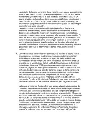 La decisión de llevar a terminar o de no hacerlo es un asunto que realmente
impacta y es de mucho valor para quien está gestando ya que esto afecta
mentalmente y físicamente por lo cual afecta su proyecto de vida, es un
asunto privado e individual que tiene consecuencias físicas, emocionales y
hasta de valor económico, apoyo moral, sobre su propia existencia y es
intransferible porque la autonomía de la decisión no puede ser decidida por
alguien tercero a esa situación.
La corte concluye que la penalización del aborto afecta de manera
diferencial a las mujeres y es una decisión que evidentemente es más
desproporcionada contra mujeres en mayor situación de vulnerabilidad,
entre ellas quienes están mayor expuestas a factores de discriminación. El
delito del aborto busca proteger la vida en gestación, no es necesario y no
logra el objetivo propuesto al no tener ningún efecto en la prevención del
aborto, al existir si genera una afectación a los derechos a la salud, los
derechos reproductivos y la liberta de conciencia de las mujeres y personas
gestantes y perpetua la discriminación contra niñas, adolescentes y
mujeres.
4. Colombia avanza en erradicar las barreras para acceder al aborto ya que
organizaciones feministas celebran una resolución gubernamental con
limitaciones a la objeción de conciencia y prohibiciones a obstáculos
burocráticos y ahí se cumple una orden judicial que por muchos años fue
ignorada por el Ministerio de Salud. La Corte Constitucional de Colombia
dictaminó en febrero de 2022 que ninguna mujer o mujer embarazada
puede ser juzgada por interrupción del embarazo hasta la semana 24. Sin
embargo, las barreras para acceder de forma segura a dicha atención no
han desaparecido. Los grupos de derechos reproductivos condenaron en
julio obstáculos como la falta de comprensión del marco legal, las
demandas innecesarias y el uso "inconstitucional" de la objeción de
conciencia. Por ello, el Ministerio de Salud emitió este lunes una resolución
destinada a eliminar las excusas que se utilizan para negar los abortos.
La llegada al poder de Gustavo Petro en agosto y la retirada inmediata del
Consenso de Ginebra aumentaron las expectativas de las organizaciones
feministas. Las sentencias judiciales ya eran de cumplimiento obligatorio,
pero las activistas insistían en la importancia de una resolución. “Se cumple
ahora una orden judicial que por muchos años fue ignorada por el Ministerio
de Salud. Es útil porque lleva más al detalle cómo es la manera en la que
se debe vigilar el procedimiento y cómo debe proveerse de manera directa.
Contribuye a que las usuarias tengan mayor claridad de qué pueden exigir
a las entidades de salud”, enfatiza. La nueva resolución considera la
interrupción voluntaria del embarazo (IVE) como “esencial y de carácter
urgente” e incluye a todas las personas con “capacidad biológica” de
 