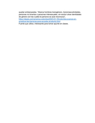quedar embarazadas. “Abarca hombres transgénero, transmasculinidades,
personas no binarias o personas intersexuales, sin excluir otras identidades
de género con las cuales la persona se auto reconozca”,
https://elpais.com/america-colombia/2023-01-18/colombia-avanza-en-
erradicar-las-barreras-para-acceder-al-aborto.html
Fuente que utilice, interesante para tomar apunte en clases.
 