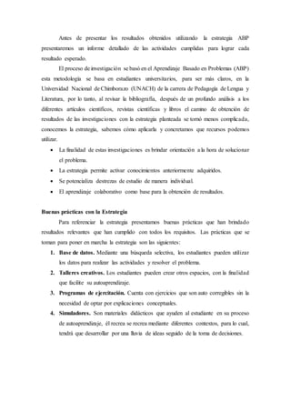 Antes de presentar los resultados obtenidos utilizando la estrategia ABP
presentaremos un informe detallado de las actividades cumplidas para lograr cada
resultado esperado.
El proceso de investigación se basó en el Aprendizaje Basado en Problemas (ABP)
esta metodología se basa en estudiantes universitarios, para ser más claros, en la
Universidad Nacional de Chimborazo (UNACH) de la carrera de Pedagogía de Lengua y
Literatura, por lo tanto, al revisar la bibliografía, después de un profundo análisis a los
diferentes artículos científicos, revistas científicas y libros el camino de obtención de
resultados de las investigaciones con la estrategia planteada se tornó menos complicada,
conocemos la estrategia, sabemos cómo aplicarla y concretamos que recursos podemos
utilizar.
 La finalidad de estas investigaciones es brindar orientación a la hora de solucionar
el problema.
 La estrategia permite activar conocimientos anteriormente adquiridos.
 Se potencializa destrezas de estudio de manera individual.
 El aprendizaje colaborativo como base para la obtención de resultados.
Buenas prácticas con la Estrategia
Para referenciar la estrategia presentamos buenas prácticas que han brindado
resultados relevantes que han cumplido con todos los requisitos. Las prácticas que se
toman para poner en marcha la estrategia son las siguientes:
1. Base de datos. Mediante una búsqueda selectiva, los estudiantes pueden utilizar
los datos para realizar las actividades y resolver el problema.
2. Talleres creativos. Los estudiantes pueden crear otros espacios, con la finalidad
que facilite su autoaprendizaje.
3. Programas de ejercitación. Cuenta con ejercicios que son auto corregibles sin la
necesidad de optar por explicaciones conceptuales.
4. Simuladores. Son materiales didácticos que ayuden al estudiante en su proceso
de autoaprendizaje, él recrea se recrea mediante diferentes contextos, para lo cual,
tendrá que desarrollar por una lluvia de ideas seguido de la toma de decisiones.
 