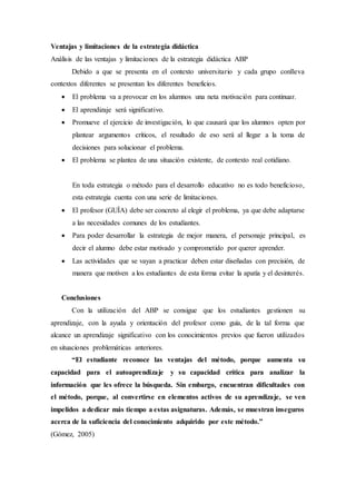 Ventajas y limitaciones de la estrategia didáctica
Análisis de las ventajas y limitaciones de la estrategia didáctica ABP
Debido a que se presenta en el contexto universitario y cada grupo conlleva
contextos diferentes se presentan los diferentes beneficios.
 El problema va a provocar en los alumnos una neta motivación para continuar.
 El aprendizaje será significativo.
 Promueve el ejercicio de investigación, lo que causará que los alumnos opten por
plantear argumentos críticos, el resultado de eso será al llegar a la toma de
decisiones para solucionar el problema.
 El problema se plantea de una situación existente, de contexto real cotidiano.
En toda estrategia o método para el desarrollo educativo no es todo beneficioso,
esta estrategia cuenta con una serie de limitaciones.
 El profesor (GUÍA) debe ser concreto al elegir el problema, ya que debe adaptarse
a las necesidades comunes de los estudiantes.
 Para poder desarrollar la estrategia de mejor manera, el personaje principal, es
decir el alumno debe estar motivado y comprometido por querer aprender.
 Las actividades que se vayan a practicar deben estar diseñadas con precisión, de
manera que motiven a los estudiantes de esta forma evitar la apatía y el desinterés.
Conclusiones
Con la utilización del ABP se consigue que los estudiantes gestionen su
aprendizaje, con la ayuda y orientación del profesor como guía, de la tal forma que
alcance un aprendizaje significativo con los conocimientos previos que fueron utilizados
en situaciones problemáticas anteriores.
“El estudiante reconoce las ventajas del método, porque aumenta su
capacidad para el autoaprendizaje y su capacidad crítica para analizar la
información que les ofrece la búsqueda. Sin embargo, encuentran dificultades con
el método, porque, al convertirse en elementos activos de su aprendizaje, se ven
impelidos a dedicar más tiempo a estas asignaturas. Además, se muestran inseguros
acerca de la suficiencia del conocimiento adquirido por este método.”
(Gómez, 2005)
 