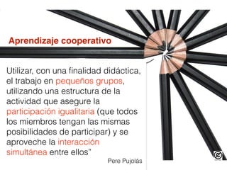 Utilizar, con una ﬁnalidad didáctica,
el trabajo en pequeños grupos,
utilizando una estructura de la
actividad que asegure la
participación igualitaria (que todos
los miembros tengan las mismas
posibilidades de participar) y se
aproveche la interacción
simultánea entre ellos”
Pere Pujolás
Aprendizaje cooperativo
 
