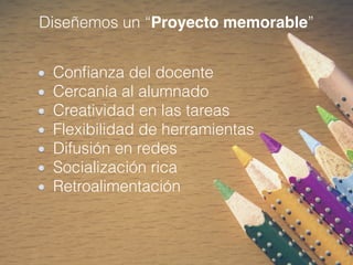 Diseñemos un “Proyecto memorable”
Conﬁanza del docente
Cercanía al alumnado
Creatividad en las tareas
Flexibilidad de herramientas
Difusión en redes
Socialización rica
Retroalimentación
 
