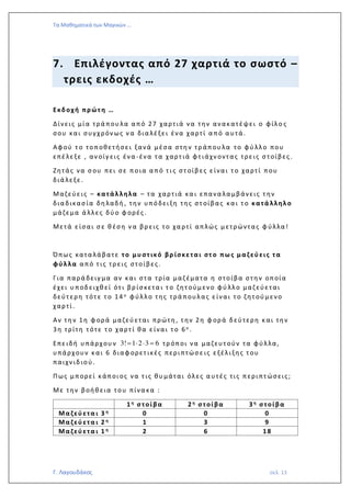 Τα Μαθηματικά των Μαγικών …
Γ. Λαγουδάκος σελ. 13
7. Επιλέγοντας από 27 χαρτιά το σωστό –
τρεις εκδοχές …
Εκδοχή πρώτ η …
Δίνεις μία τρά που λα α πό 27 χαρτιά να την ανακατέψει ο φίλο ς
σου και συγχρόν ως ν α δια λέξει ένα χαρτί α πό α υτά.
Αφού τ ο τοποθετήσει ξανά μέσα στη ν τρ άπου λα το φύ λλο που
επέλεξε , αν οίγ εις ένα -ένα τα χαρτ ιά φτ ιάχν οντας τρεις σ τοίβες .
Ζητάς να σ ου πει σε ποια α πό τ ι ς στ οίβ ες είναι τ ο χαρτί που
διά λεξε.
Μαζεύεις – κατάλληλα – τα χαρτιά κα ι επανα λα μβάνεις τ ην
δια δικασ ία δη λαδή , την υπόδειξη της στ οίβας κα ι τ ο κατά λληλο
μάζεμα ά λλες δύ ο φ ορές .
Μετά είσαι σ ε θ έση ν α βρ εις το χα ρτί απλώς μετρώντας φ ύλλα!
Όπως κατα λάβατε το μυστ ικό βρ ίσκεται στ ο πω ς μαζ εύεις τα
φύλλα α πό τ ις τρ εις στοίβες.
Για παρά δειγ μα αν και στα τρία μαζ έματα η στοίβα στη ν οποία
έχει υ ποδειχθ εί ότ ι βρ ίσκετα ι τ ο ζητ ούμενο φύ λλο μαζ εύεται
δεύτ ερη τότ ε τ ο 14 ο φύλλο της τρά πουλας είναι τ ο ζητ ού μενο
χαρτί.
Αν τη ν 1η φ ορά μαζεύ εται πρώτη , τ ην 2η φ ορά δεύτερη και την
3η τρίτη τ ότε τ ο χαρτ ί θα είναι τ ο 6ο .
Επειδή υ πάρχου ν 3! 1 2 3 6=   = τρ όποι να μαζευτ ούν τα φύλλα,
υπάρχουν και 6 διαφ ορετ ικές περιπτώσ ε ις εξέλιξης τ ου
παιχν ιδιού.
Πως μπορεί κάποιος να τ ις θυ μάται όλες α υτές τις περιπτ ώσεις;
Με την βοήθ εια του πίνα κα :
1η σ τοίβα 2η σ τοίβα 3η σ τοίβα
Μαζεύετα ι 3 η 0 0 0
Μαζεύετα ι 2 η 1 3 9
Μαζεύετα ι 1 η 2 6 18
 