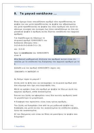 Τα Μαθηματικά των Μαγικών …
Γ. Λαγουδάκος σελ. 17
8. Τα μαγικό κατάλοιπο ...
Όταν έχουμε έναν οποια δή ποτ ε α ριθμό τ ότε πρ οσθέτ οντα ς τα
ψηφία τ ου και μετά πρ οσθέτ οντας τα ψηφ ία τ ου αθρ οίσ ματος
και μετά πρ οσθέτοντας τα ψηφία τ ου νέου αριθ μού και α υτό τ ο
κάνου με συν εχώς κα ι συ νεχώς έως ότ ου κατα λή ξουμε σ ε ένα και
μονα δικό ψηφίο ο αρ ιθμός αυ τός λέγετα ι κατάλοιπο του αρχικού
αριθμού.
Για παρά δειγ μα ας πάρ ουμε το
σειριακό αριθ μό 324631 0871 τ ου
διπλαν ού 20εύρου τ ότ ε :
3+2 +4+6+3 +1 +0 +8 +7+1 = 35
και 3 +5 =8
Άρα τ ο κατάλο ιπο τ ου 324631 0871
είναι 8
Μία βασική μαθηματική ιδιότητα του αρ ιθμού αυτ ού είνα ι ότι
ισούτα ι με τ ο υπόλοιπο της δια ίρεσης του αρ χικού αρ ιθμού με τ ο
9.
Δηλαδή για τ ον αριθ μό 32463 10871 ισχύ ει και
3246310871 9 360701207 8=  +
Ας δούμε τ ώρα το μαγικό !
Ζητάς από το φίλο σ ου να καταγ ράψει τ ο σειρια κό αρ ιθμό από
ένα ν όμισμα που έχει στ ο πορτ οφ όλι τ ου .
Μετά να γρά ψει έναν νέο α ριθμό με ψηφία τα ίδια με αυτ ά τ ου
αρχικού αριθ μού, α πλά ανα κατεμένα .
Έπειτα του ζητάς να αφαιρέσ ει τ ους δύ ο αυτ ούς αριθμούς (α πό
το μεγα λύτ ερ ο τ ο μικρ ότερ ο) .
Η διαφορά που πρ οκύ πτει είνα ι ένας τ ρίτ ος αρ ιθμός .
Του ζητάς να δια γράψει ένα α πό τα μη μηδενικά ψηφία τ ης
διαφ οράς και μετά να σ ου πει ανακατεμένα τα υπόλοιπα ψηφία ,
έστω και ανακα τεμένα .
Ω! τ ου θαύμα τος εσύ είσαι σε θέση να μαντέψεις το ψηφίο που
διέγρ αψε!
 