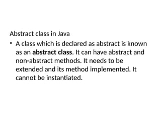Abstract class in Java
• A class which is declared as abstract is known
as an abstract class. It can have abstract and
non-abstract methods. It needs to be
extended and its method implemented. It
cannot be instantiated.
 
