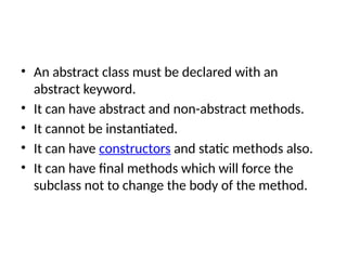 • An abstract class must be declared with an
abstract keyword.
• It can have abstract and non-abstract methods.
• It cannot be instantiated.
• It can have constructors and static methods also.
• It can have final methods which will force the
subclass not to change the body of the method.
 