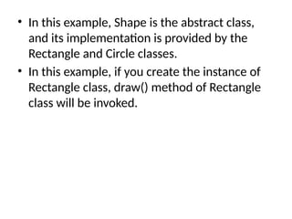 • In this example, Shape is the abstract class,
and its implementation is provided by the
Rectangle and Circle classes.
• In this example, if you create the instance of
Rectangle class, draw() method of Rectangle
class will be invoked.
 