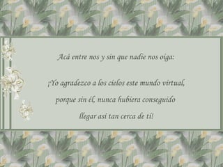 Acá entre nos y sin que nadie nos oiga: ¡Yo agradezco a los cielos este mundo virtual, porque sin él, nunca hubiera conseguido  llegar así tan cerca de tí! 