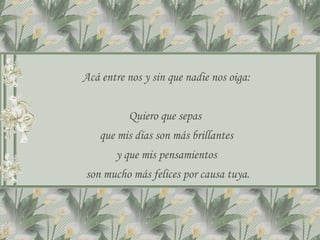 Acá entre nos y sin que nadie nos oiga: Quiero que sepas  que mis días son más brillantes y que mis pensamientos son mucho más felices por causa tuya. 