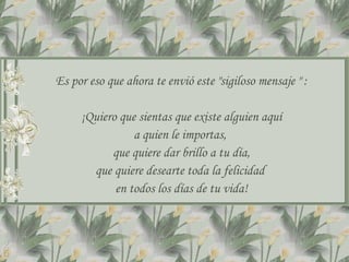 Es por eso que ahora te envió este &quot;sigiloso mensaje &quot; : ¡Quiero que sientas que existe alguien aquí a quien le importas,  que quiere dar brillo a tu día, que quiere desearte toda la felicidad  en todos los días de tu vida! 