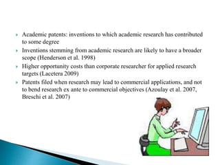  Academic patents: inventions to which academic research has contributed
to some degree
 Inventions stemming from academic research are likely to have a broader
scope (Henderson et al. 1998)
 Higher opportunity costs than corporate researcher for applied research
targets (Lacetera 2009)
 Patents filed when research may lead to commercial applications, and not
to bend research ex ante to commercial objectives (Azoulay et al. 2007,
Breschi et al. 2007)
 